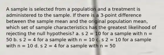 A sample is selected from a population and a treatment is administered to the sample. If there is a 3-point difference between the sample mean and the original population mean, which set of sample characteristics has the greatest likelihood of rejecting the null hypothesis? a. s 2 = 10 for a sample with n = 50 b. s 2 = 4 for a sample with n = 10 c. s 2 = 10 for a sample with n = 10 d. s 2 = 4 for a sample with n = 50