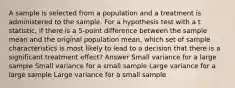 A sample is selected from a population and a treatment is administered to the sample. For a hypothesis test with a t statistic, if there is a 5-point difference between the sample mean and the original population mean, which set of sample characteristics is most likely to lead to a decision that there is a significant treatment effect? Answer Small variance for a large sample Small variance for a small sample Large variance for a large sample Large variance for a small sample