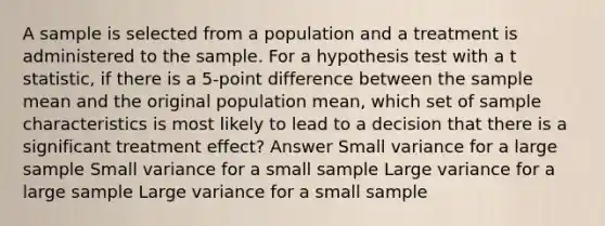 A sample is selected from a population and a treatment is administered to the sample. For a hypothesis test with a t statistic, if there is a 5-point difference between the sample mean and the original population mean, which set of sample characteristics is most likely to lead to a decision that there is a significant treatment effect? Answer Small variance for a large sample Small variance for a small sample Large variance for a large sample Large variance for a small sample