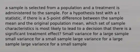 a sample is selected from a population and a treatment is administered to the sample. For a hypothesis test with a t statistic, if there is a 5-point difference between the sample mean and the original population mean, which set of sample characteristics is most likely to lead to a decision that there is a significant treatment effect? Small variance for a large sample small variance for a small sample large variance for a large sample large variance for a small sample