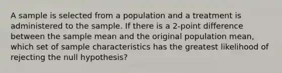 A sample is selected from a population and a treatment is administered to the sample. If there is a 2-point difference between the sample mean and the original population mean, which set of sample characteristics has the greatest likelihood of rejecting the null hypothesis?