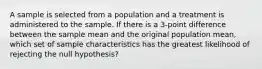 A sample is selected from a population and a treatment is administered to the sample. If there is a 3-point difference between the sample mean and the original population mean, which set of sample characteristics has the greatest likelihood of rejecting the null hypothesis?