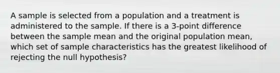 A sample is selected from a population and a treatment is administered to the sample. If there is a 3-point difference between the sample mean and the original population mean, which set of sample characteristics has the greatest likelihood of rejecting the null hypothesis?