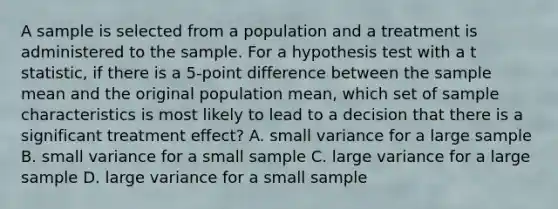 A sample is selected from a population and a treatment is administered to the sample. For a hypothesis test with a t statistic, if there is a 5-point difference between the sample mean and the original population mean, which set of sample characteristics is most likely to lead to a decision that there is a significant treatment effect? A. small variance for a large sample B. small variance for a small sample C. large variance for a large sample D. large variance for a small sample