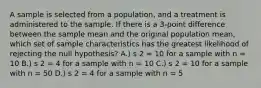 A sample is selected from a population, and a treatment is administered to the sample. If there is a 3-point difference between the sample mean and the original population mean, which set of sample characteristics has the greatest likelihood of rejecting the null hypothesis? A.) s 2 = 10 for a sample with n = 10 B.) s 2 = 4 for a sample with n = 10 C.) s 2 = 10 for a sample with n = 50 D.) s 2 = 4 for a sample with n = 5