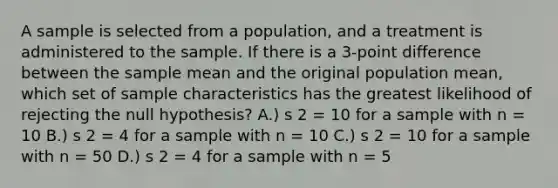 A sample is selected from a population, and a treatment is administered to the sample. If there is a 3-point difference between the sample mean and the original population mean, which set of sample characteristics has the greatest likelihood of rejecting the null hypothesis? A.) s 2 = 10 for a sample with n = 10 B.) s 2 = 4 for a sample with n = 10 C.) s 2 = 10 for a sample with n = 50 D.) s 2 = 4 for a sample with n = 5