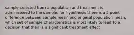 sample selected from a population and treatment is administered to the sample. for hypothesis there is a 5 point difference between sample mean and original population mean, which set of sample characteristics is most likely to lead to a decision that their is a significant treatment effect