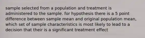 sample selected from a population and treatment is administered to the sample. for hypothesis there is a 5 point difference between sample mean and original population mean, which set of sample characteristics is most likely to lead to a decision that their is a significant treatment effect