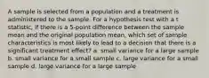 A sample is selected from a population and a treatment is administered to the sample. For a hypothesis test with a t statistic, if there is a 5-point difference between the sample mean and the original population mean, which set of sample characteristics is most likely to lead to a decision that there is a significant treatment effect? a. small variance for a large sample b. small variance for a small sample c. large variance for a small sample d. large variance for a large sample