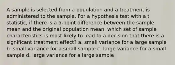 A sample is selected from a population and a treatment is administered to the sample. For a hypothesis test with a t statistic, if there is a 5-point difference between the sample mean and the original population mean, which set of sample characteristics is most likely to lead to a decision that there is a significant treatment effect? a. small variance for a large sample b. small variance for a small sample c. large variance for a small sample d. large variance for a large sample