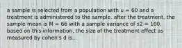 a sample is selected from a population with u = 60 and a treatment is administered to the sample. after the treatment, the sample mean is M = 66 with a sample variance of s2 = 100. based on this information, the size of the treatment effect as measured by cohen's d is...