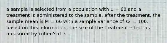 a sample is selected from a population with u = 60 and a treatment is administered to the sample. after the treatment, the sample mean is M = 66 with a sample variance of s2 = 100. based on this information, the size of the treatment effect as measured by cohen's d is...