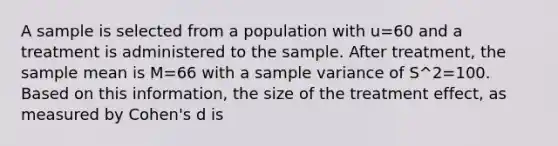 A sample is selected from a population with u=60 and a treatment is administered to the sample. After treatment, the sample mean is M=66 with a sample variance of S^2=100. Based on this information, the size of the treatment effect, as measured by Cohen's d is