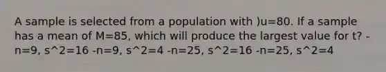 A sample is selected from a population with )u=80. If a sample has a mean of M=85, which will produce the largest value for t? - n=9, s^2=16 -n=9, s^2=4 -n=25, s^2=16 -n=25, s^2=4