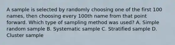 A sample is selected by randomly choosing one of the first 100 names, then choosing every 100th name from that point forward. Which type of sampling method was used? A. Simple random sample B. Systematic sample C. Stratified sample D. Cluster sample