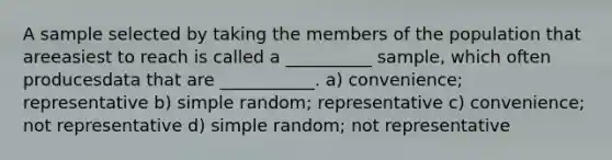 A sample selected by taking the members of the population that areeasiest to reach is called a __________ sample, which often producesdata that are ___________. a) convenience; representative b) simple random; representative c) convenience; not representative d) simple random; not representative