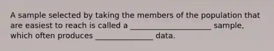 A sample selected by taking the members of the population that are easiest to reach is called a _____________________ sample, which often produces _______________ data.