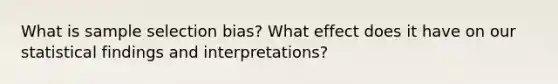 What is sample selection bias? What effect does it have on our statistical findings and interpretations?