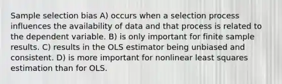 Sample selection bias A) occurs when a selection process influences the availability of data and that process is related to the dependent variable. B) is only important for finite sample results. C) results in the OLS estimator being unbiased and consistent. D) is more important for nonlinear least squares estimation than for OLS.