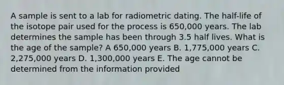 A sample is sent to a lab for radiometric dating. The half-life of the isotope pair used for the process is 650,000 years. The lab determines the sample has been through 3.5 half lives. What is the age of the sample? A 650,000 years B. 1,775,000 years C. 2,275,000 years D. 1,300,000 years E. The age cannot be determined from the information provided