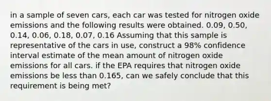 in a sample of seven cars, each car was tested for nitrogen oxide emissions and the following results were obtained. 0.09, 0.50, 0.14, 0.06, 0.18, 0.07, 0.16 Assuming that this sample is representative of the cars in use, construct a 98% confidence interval estimate of the mean amount of nitrogen oxide emissions for all cars. if the EPA requires that nitrogen oxide emissions be less than 0.165, can we safely conclude that this requirement is being met?