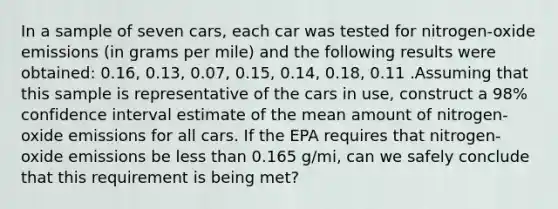 In a sample of seven​ cars, each car was tested for​ nitrogen-oxide emissions​ (in grams per​ mile) and the following results were​ obtained: 0.16, 0.13​, 0.07​, 0.15​, 0.14​, 0.18​, 0.11 .Assuming that this sample is representative of the cars in​ use, construct a 98​% confidence interval estimate of the mean amount of​ nitrogen-oxide emissions for all cars. If the EPA requires that​ nitrogen-oxide emissions be less than 0.165 g/mi​, can we safely conclude that this requirement is being​ met?