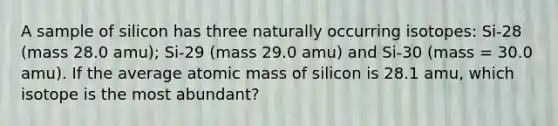 A sample of silicon has three naturally occurring isotopes: Si-28 (mass 28.0 amu); Si-29 (mass 29.0 amu) and Si-30 (mass = 30.0 amu). If the average atomic mass of silicon is 28.1 amu, which isotope is the most abundant?