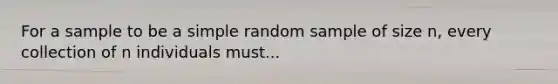 For a sample to be a simple random sample of size n, every collection of n individuals must...