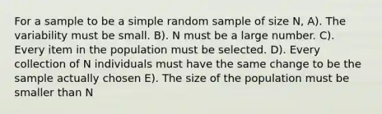 For a sample to be a simple random sample of size N, A). The variability must be small. B). N must be a large number. C). Every item in the population must be selected. D). Every collection of N individuals must have the same change to be the sample actually chosen E). The size of the population must be smaller than N