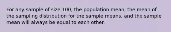 For any sample of size 100, the population mean, the mean of the sampling distribution for the sample means, and the sample mean will always be equal to each other.