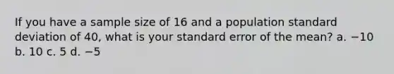 If you have a sample size of 16 and a population standard deviation of 40, what is your standard error of the mean? a. −10 b. 10 c. 5 d. −5