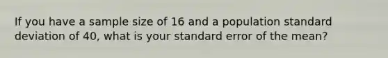 If you have a sample size of 16 and a population standard deviation of 40, what is your standard error of the mean?