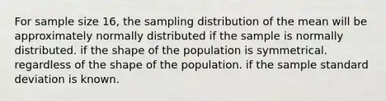 For sample size 16, the sampling distribution of the mean will be approximately normally distributed if the sample is normally distributed. if the shape of the population is symmetrical. regardless of the shape of the population. if the sample standard deviation is known.