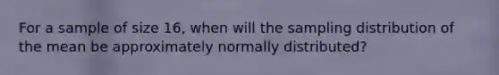 For a sample of size 16, when will the sampling distribution of the mean be approximately normally distributed?