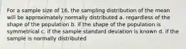 For a sample size of 16, the sampling distribution of the mean will be approximately normally distributed a. regardless of the shape of the population b. if the shape of the population is symmetrical c. if the sample standard deviation is known d. if the sample is normally distributed