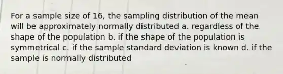 For a sample size of 16, the sampling distribution of the mean will be approximately normally distributed a. regardless of the shape of the population b. if the shape of the population is symmetrical c. if the sample <a href='https://www.questionai.com/knowledge/kqGUr1Cldy-standard-deviation' class='anchor-knowledge'>standard deviation</a> is known d. if the sample is normally distributed