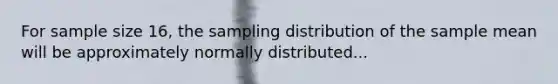 For sample size 16, the sampling distribution of the sample mean will be approximately normally distributed...