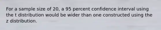 For a sample size of 20, a 95 percent confidence interval using the t distribution would be wider than one constructed using the z distribution.