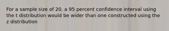 For a sample size of 20, a 95 percent confidence interval using the t distribution would be wider than one constructed using the z distribution