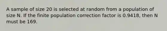 A sample of size 20 is selected at random from a population of size N. If the finite population correction factor is 0.9418, then N must be 169.