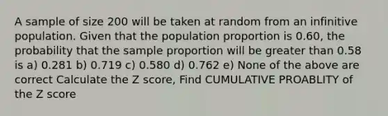 A sample of size 200 will be taken at random from an infinitive population. Given that the population proportion is 0.60, the probability that the sample proportion will be greater than 0.58 is a) 0.281 b) 0.719 c) 0.580 d) 0.762 e) None of the above are correct Calculate the Z score, Find CUMULATIVE PROABLITY of the Z score