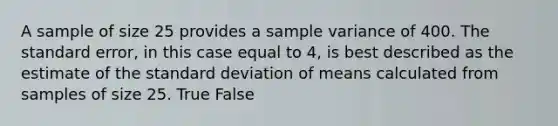 A sample of size 25 provides a sample variance of 400. The standard error, in this case equal to 4, is best described as the estimate of the standard deviation of means calculated from samples of size 25. True False