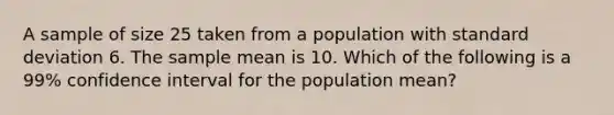 A sample of size 25 taken from a population with <a href='https://www.questionai.com/knowledge/kqGUr1Cldy-standard-deviation' class='anchor-knowledge'>standard deviation</a> 6. The sample mean is 10. Which of the following is a 99% confidence interval for the population mean?