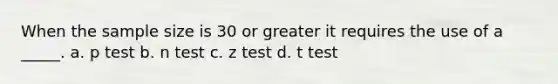 When the sample size is 30 or greater it requires the use of a _____. a. p test b. n test c. z test d. t test