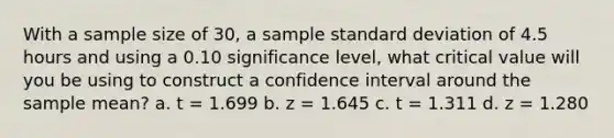 With a sample size of 30, a sample standard deviation of 4.5 hours and using a 0.10 significance level, what critical value will you be using to construct a confidence interval around the sample mean? a. t = 1.699 b. z = 1.645 c. t = 1.311 d. z = 1.280