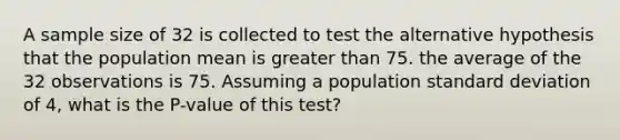 A sample size of 32 is collected to test the alternative hypothesis that the population mean is greater than 75. the average of the 32 observations is 75. Assuming a population standard deviation of 4, what is the P-value of this test?