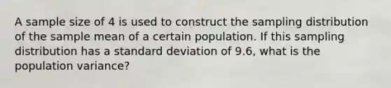 A sample size of 4 is used to construct the sampling distribution of the sample mean of a certain population. If this sampling distribution has a <a href='https://www.questionai.com/knowledge/kqGUr1Cldy-standard-deviation' class='anchor-knowledge'>standard deviation</a> of 9.6, what is the population variance?