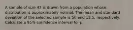 A sample of size 47 is drawn from a population whose distribution is approximately normal. The mean and standard deviation of the selected sample is 50 and 13.5, respectively. Calculate a 95% confidence interval for μ.