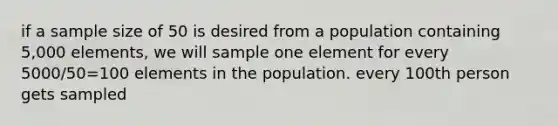 if a sample size of 50 is desired from a population containing 5,000 elements, we will sample one element for every 5000/50=100 elements in the population. every 100th person gets sampled