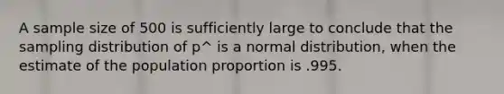 A sample size of 500 is sufficiently large to conclude that the sampling distribution of p^ is a normal distribution, when the estimate of the population proportion is .995.